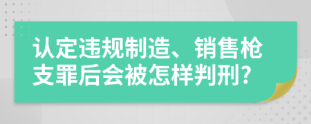 认定违规制造、销售枪支罪后会被怎样判刑?