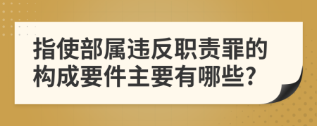 指使部属违反职责罪的构成要件主要有哪些?