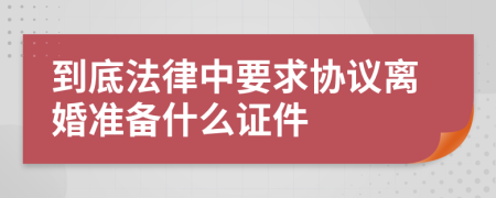 到底法律中要求协议离婚准备什么证件