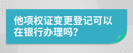 他项权证变更登记可以在银行办理吗？