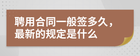 聘用合同一般签多久，最新的规定是什么