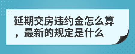 延期交房违约金怎么算，最新的规定是什么