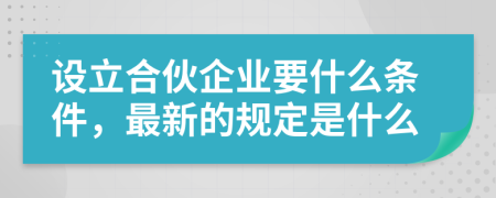 设立合伙企业要什么条件，最新的规定是什么