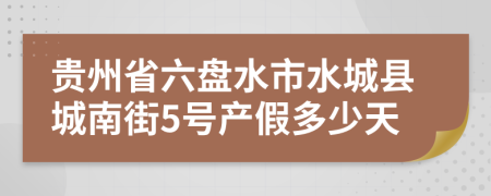 贵州省六盘水市水城县城南街5号产假多少天