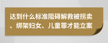 达到什么标准阻碍解救被拐卖、绑架妇女、儿童罪才能立案