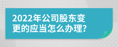 2022年公司股东变更的应当怎么办理？