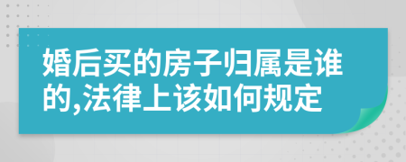 婚后买的房子归属是谁的,法律上该如何规定