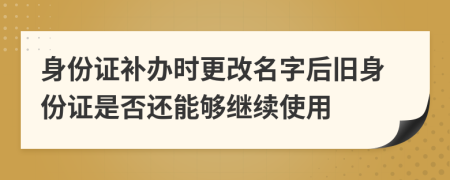 身份证补办时更改名字后旧身份证是否还能够继续使用