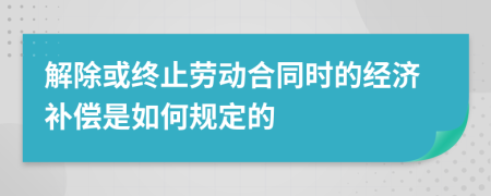解除或终止劳动合同时的经济补偿是如何规定的