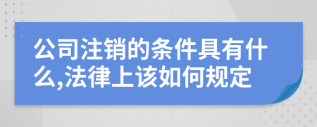 公司注销的条件具有什么,法律上该如何规定