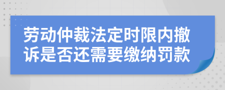 劳动仲裁法定时限内撤诉是否还需要缴纳罚款