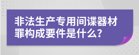 非法生产专用间谍器材罪构成要件是什么？