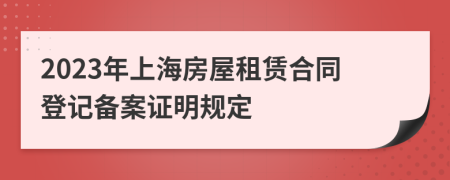 2023年上海房屋租赁合同登记备案证明规定