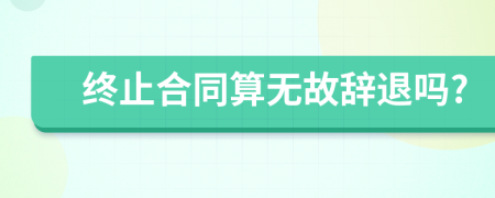 终止合同算无故辞退吗?