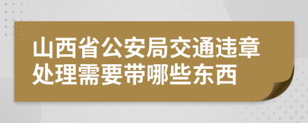 山西省公安局交通违章处理需要带哪些东西