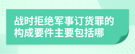 战时拒绝军事订货罪的构成要件主要包括哪