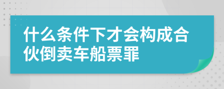 什么条件下才会构成合伙倒卖车船票罪