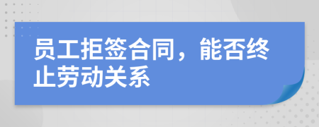 员工拒签合同，能否终止劳动关系