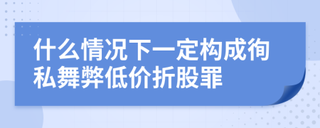 什么情况下一定构成徇私舞弊低价折股罪