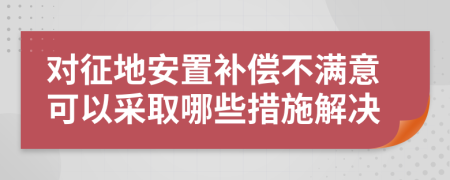 对征地安置补偿不满意可以采取哪些措施解决