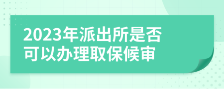 2023年派出所是否可以办理取保候审