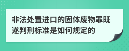 非法处置进口的固体废物罪既遂判刑标准是如何规定的