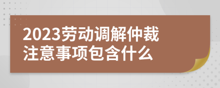 2023劳动调解仲裁注意事项包含什么