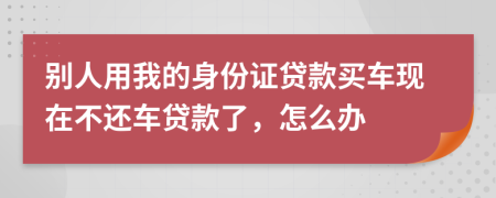 别人用我的身份证贷款买车现在不还车贷款了，怎么办