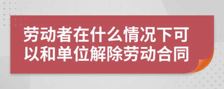 劳动者在什么情况下可以和单位解除劳动合同