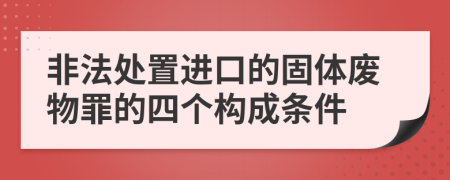 非法处置进口的固体废物罪的四个构成条件