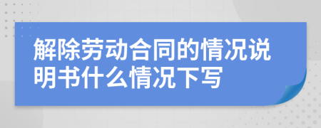 解除劳动合同的情况说明书什么情况下写