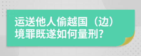 运送他人偷越国（边）境罪既遂如何量刑?