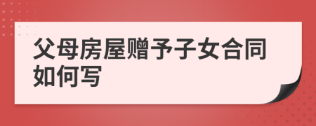 父母房屋赠予子女合同如何写