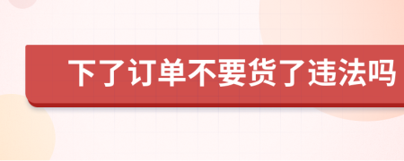 下了订单不要货了违法吗