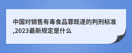 中国对销售有毒食品罪既遂的判刑标准,2023最新规定是什么