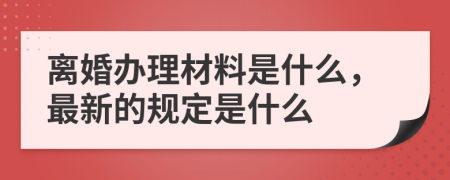 离婚办理材料是什么，最新的规定是什么