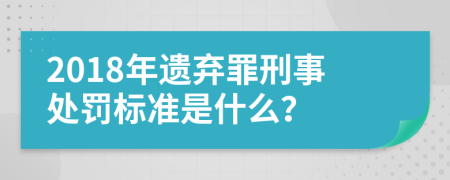 2018年遗弃罪刑事处罚标准是什么？