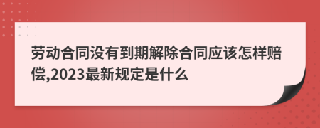 劳动合同没有到期解除合同应该怎样赔偿,2023最新规定是什么