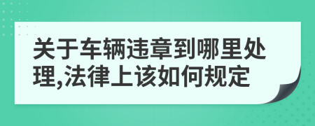 关于车辆违章到哪里处理,法律上该如何规定