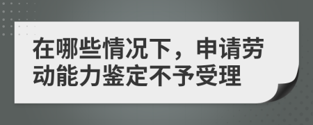 在哪些情况下，申请劳动能力鉴定不予受理