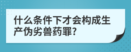 什么条件下才会构成生产伪劣兽药罪?