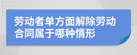 劳动者单方面解除劳动合同属于哪种情形