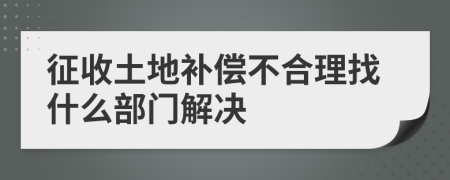 征收土地补偿不合理找什么部门解决