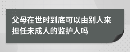 父母在世时到底可以由别人来担任未成人的监护人吗