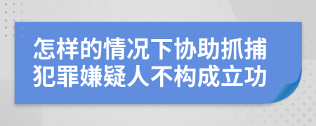 怎样的情况下协助抓捕犯罪嫌疑人不构成立功