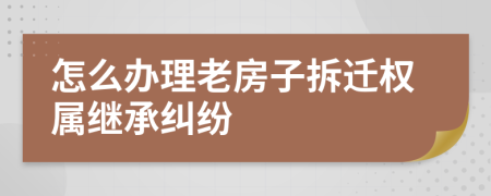 怎么办理老房子拆迁权属继承纠纷