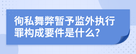 徇私舞弊暂予监外执行罪构成要件是什么？