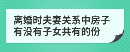 离婚时夫妻关系中房子有没有子女共有的份