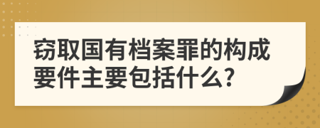 窃取国有档案罪的构成要件主要包括什么?