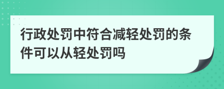 行政处罚中符合减轻处罚的条件可以从轻处罚吗